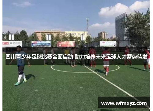 四川青少年足球比赛全面启动 助力培养未来足球人才蓄势待发