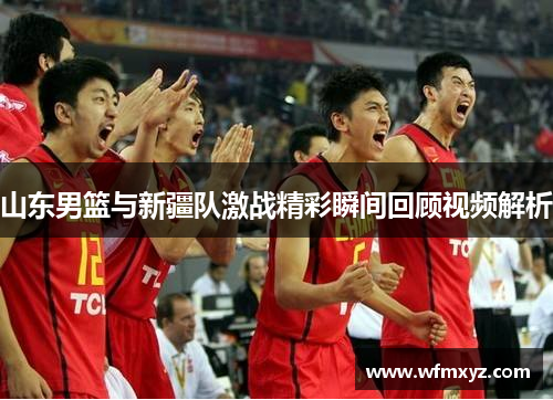 山东男篮与新疆队激战精彩瞬间回顾视频解析
